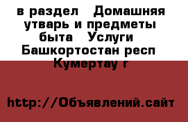  в раздел : Домашняя утварь и предметы быта » Услуги . Башкортостан респ.,Кумертау г.